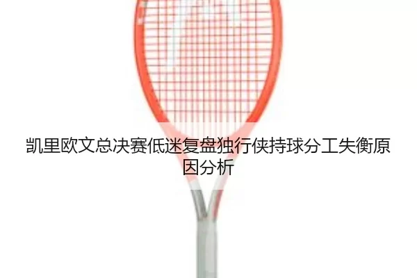 凯里欧文总决赛低迷复盘独行侠持球分工失衡原因分析